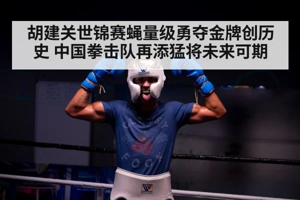 胡建关世锦赛蝇量级勇夺金牌创历史 中国拳击队再添猛将未来可期