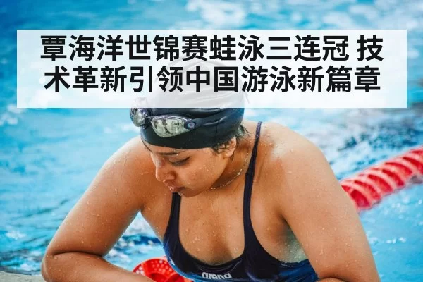 覃海洋世锦赛蛙泳三连冠 技术革新引领中国游泳新篇章