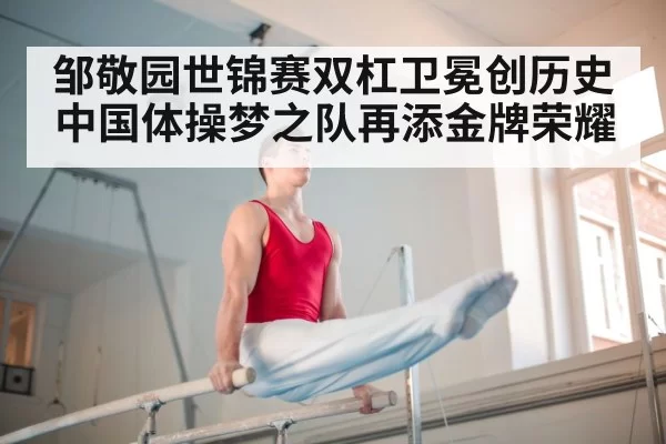 邹敬园世锦赛双杠卫冕创历史 中国体操梦之队再添金牌荣耀